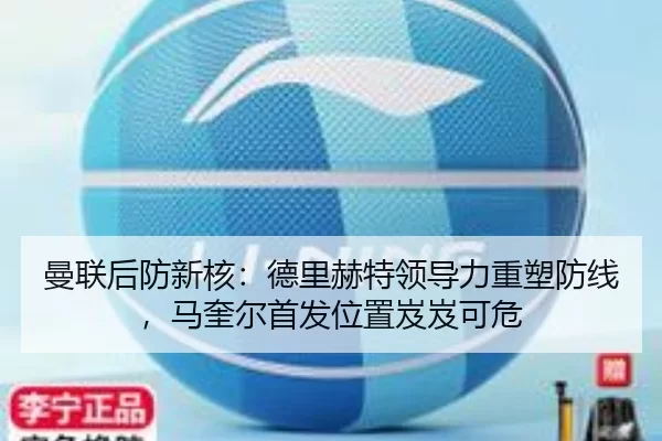 曼联后防新核：德里赫特领导力重塑防线，马奎尔首发位置岌岌可危