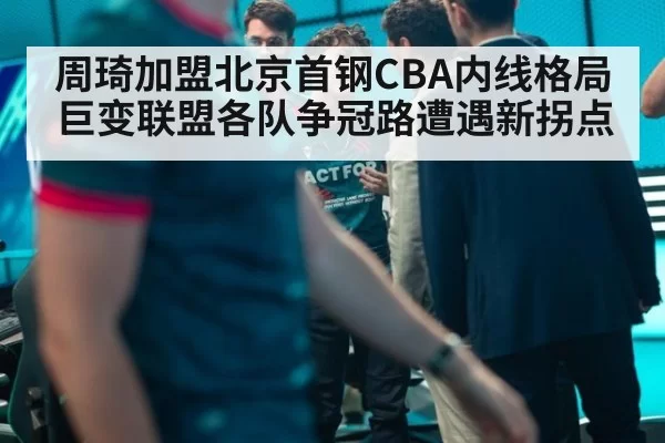 周琦加盟北京首钢CBA内线格局巨变联盟各队争冠路遭遇新拐点