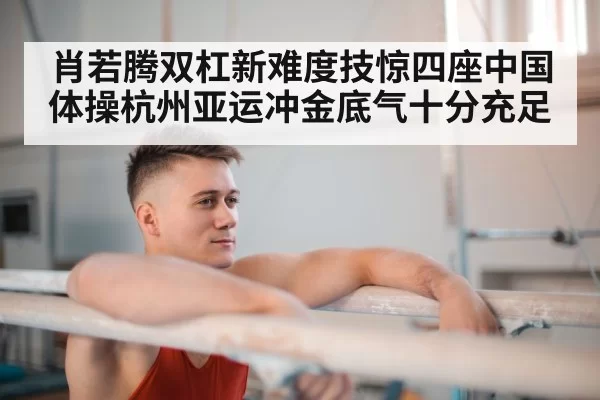 肖若腾双杠新难度技惊四座中国体操杭州亚运冲金底气十分充足